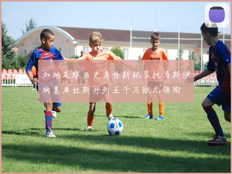 加纳足球历史身价新纪录托马斯伊纳基库杜斯并列五千万欧元领衔