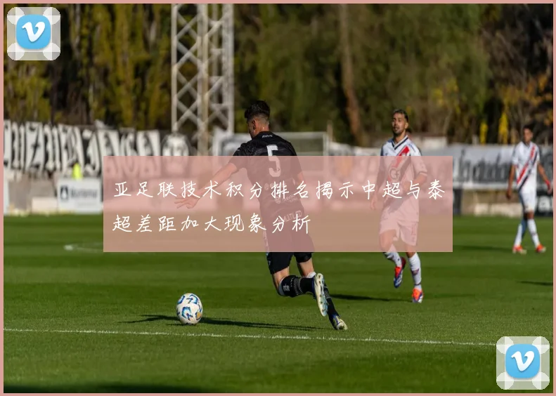 亚足联技术积分排名揭示中超与泰超差距加大现象分析