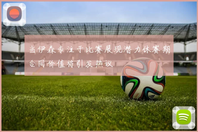 当伊森专注于比赛展现潜力休赛期合同价值将引发热议