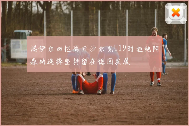 诺伊尔回忆离开沙尔克U19时拒绝阿森纳选择坚持留在德国发展