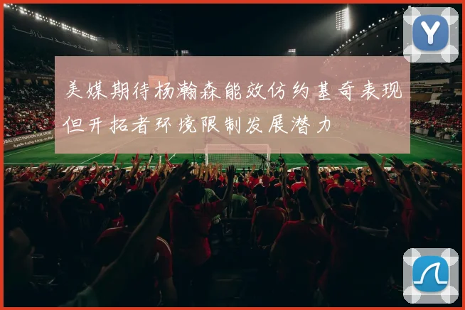 美媒期待杨瀚森能效仿约基奇表现但开拓者环境限制发展潜力