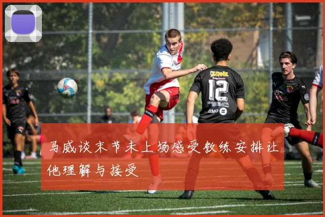 马威谈末节未上场感受教练安排让他理解与接受