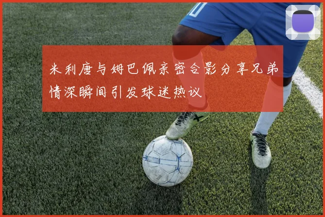 米利唐与姆巴佩亲密合影分享兄弟情深瞬间引发球迷热议