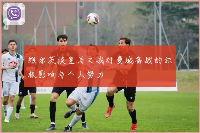 维尔茨谈皇马之战对曼城备战的积极影响与个人努力