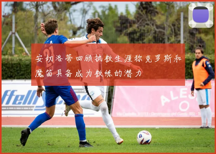安切洛蒂回顾执教生涯称克罗斯和魔笛具备成为教练的潜力