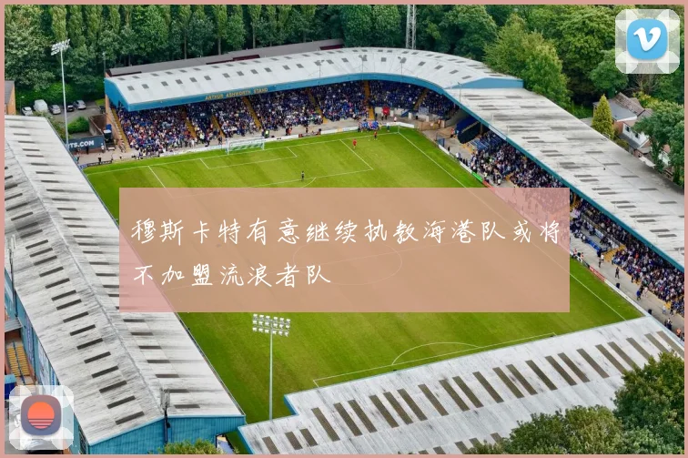 穆斯卡特有意继续执教海港队或将不加盟流浪者队