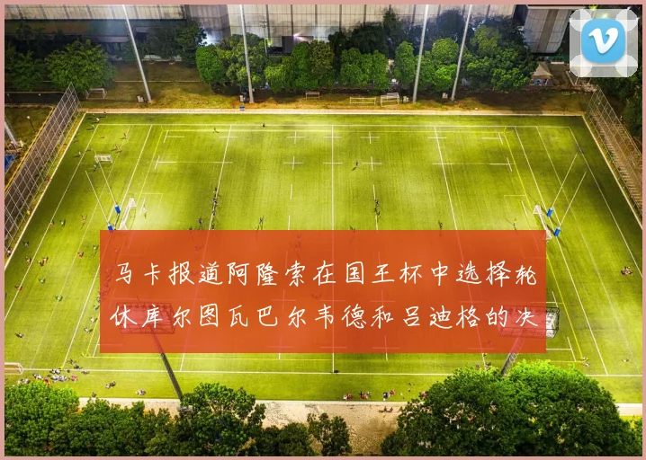 马卡报道阿隆索在国王杯中选择轮休库尔图瓦巴尔韦德和吕迪格的决定