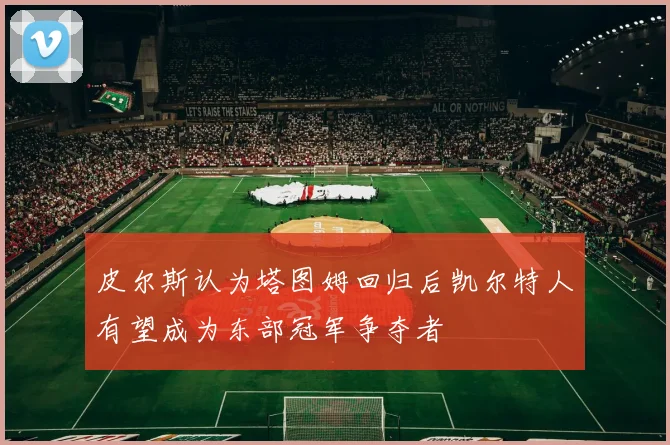 皮尔斯认为塔图姆回归后凯尔特人有望成为东部冠军争夺者