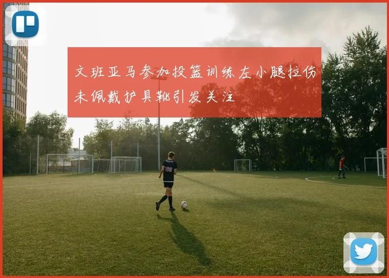 文班亚马参加投篮训练左小腿拉伤未佩戴护具靴引发关注