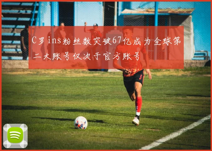 C罗ins粉丝数突破67亿成为全球第二大账号仅次于官方账号