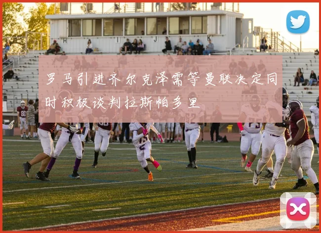 罗马引进齐尔克泽需等曼联决定同时积极谈判拉斯帕多里