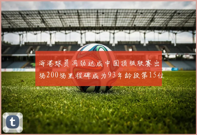 海港球员冯劲达成中国顶级联赛出场200场里程碑成为93年龄段第15位球员