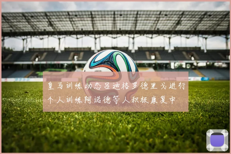 皇马训练动态吕迪格罗德里戈进行个人训练阿诺德等人积极康复中