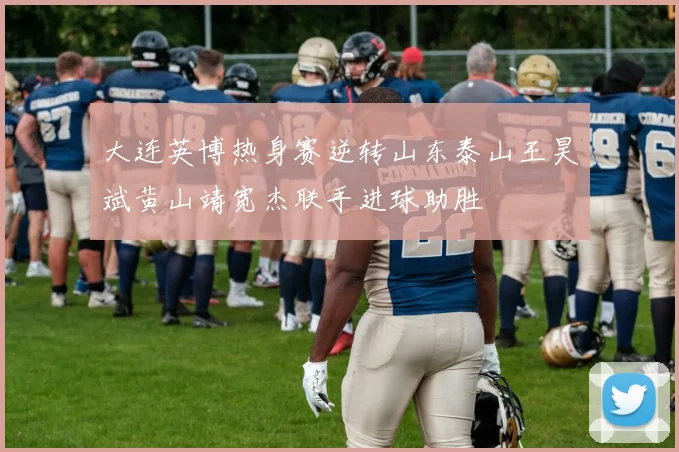 大连英博热身赛逆转山东泰山王昊斌黄山靖宽杰联手进球助胜