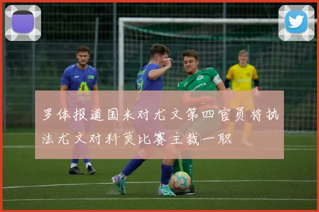 罗体报道国米对尤文第四官员将执法尤文对科莫比赛主裁一职