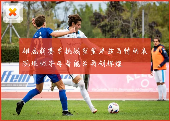 雄鹿新赛季挑战重重库兹马特纳表现堪忧字母哥能否再创辉煌