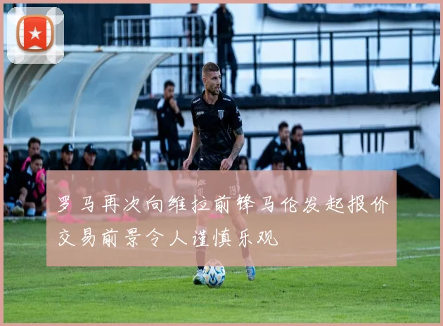 罗马再次向维拉前锋马伦发起报价交易前景令人谨慎乐观